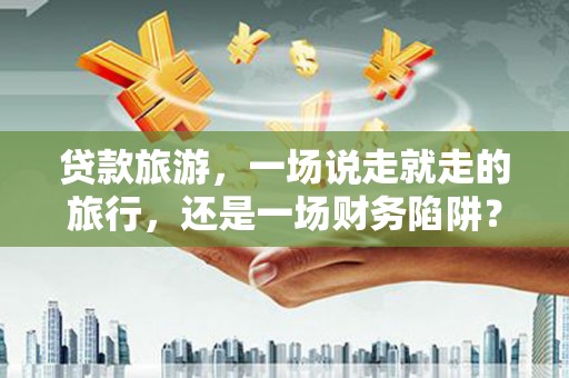 南庄贷款旅游，一场说走就走的旅行，还是一场财务陷阱？